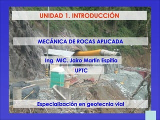 Ing. MIC. Jairo Martín Espitia
MECÁNICA DE ROCAS APLICADA
UNIDAD 1. INTRODUCCIÓN
UPTC
Especialización en geotecnia vial
 