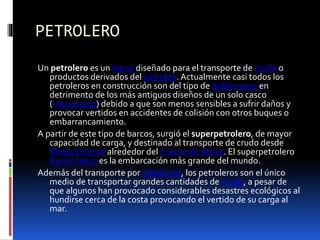 PETROLERO
Un petrolero es un barco diseñado para el transporte de crudo o
productos derivados del petróleo. Actualmente casi todos los
petroleros en construcción son del tipo de doble casco en
detrimento de los más antiguos diseños de un solo casco
(monocasco) debido a que son menos sensibles a sufrir daños y
provocar vertidos en accidentes de colisión con otros buques o
embarrancamiento.
A partir de este tipo de barcos, surgió el superpetrolero, de mayor
capacidad de carga, y destinado al transporte de crudo desde
Medio Oriente alrededor del Cuerno de África. El superpetrolero
Knock Nevis es la embarcación más grande del mundo.
Además del transporte por oleoducto, los petroleros son el único
medio de transportar grandes cantidades de crudo, a pesar de
que algunos han provocado considerables desastres ecológicos al
hundirse cerca de la costa provocando el vertido de su carga al
mar.
 
