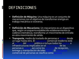 DEFINICIONES
 Definición de Máquina: Una máquina es un conjunto de
mecanismos con el objetivo de transformar energía en
trabajo mecánico o viceversa.

 Definición de Mecanismo: Un mecanismo es un dispositivo
que, según un esquema establecido eslabonamientos (o
cadena cinemática), transforma un movimiento de entrada
en otro movimiento de salida.
 Transporte, medio de traslado de personas o bienes desde
un lugar hasta otro. El transporte comercial moderno está
al servicio del interés público e incluye todos los medios e
infraestructuras implicados en el movimiento de las
personas o bienes, así como los servicios de recepción,
entrega y manipulación de tales bienes. El transporte
comercial de personas se clasifica como servicio
 