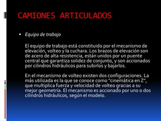 CAMIONES ARTICULADOS
 Equipo de trabajo
El equipo de trabajo está constituido por el mecanismo de
elevación, volteo y la cuchara. Los brazos de elevación son
de acero de alta resistencia, están unidos por un puente
central que garantiza solidez de conjunto, y son accionados
por cilindros hidráulicos para subirlos y bajarlos.
En el mecanismo de volteo existen dos configuraciones. La
más utilizada es la que se conoce como "cinemática en Z",
que multiplica fuerza y velocidad de volteo gracias a su
mejor geometría. El mecanismo es accionado por uno o dos
cilindros hidráulicos, según el modelo.
 