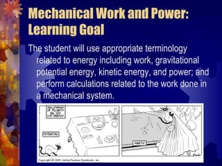 Mechanical Work and Power:
Learning Goal
The student will use appropriate terminology
related to energy including work, gravitational
potential energy, kinetic energy, and power; and
perform calculations related to the work done in
a mechanical system.
 
