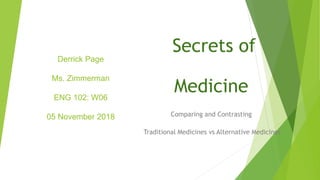 Derrick Page
Ms. Zimmerman
ENG 102: W06
05 November 2018
Secrets of
Medicine
Comparing and Contrasting
Traditional Medicines vs Alternative Medicines
 
