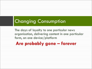 The days of loyalty to one particular news organisation, delivering content in one particular form, on one device/platform Are probably gone – forever Changing Consumption 