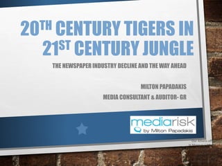 20TH CENTURY TIGERS IN
21ST CENTURY JUNGLE
THE NEWSPAPER INDUSTRY DECLINE AND THE WAY AHEAD
MILTON PAPADAKIS
MEDIA CONSULTANT & AUDITOR- GR
Our Athens office
In Marousi / Athens
10, Epidavrou str & Amarousiou-Halandriou
Greece 151 25
Ph +30 210 6101 240 / Fx +30 210 6101 286
Mob. +30 693 2222 552
 