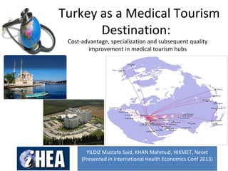 Turkey as a Medical Tourism
Destination:
Cost-advantage, specialization and subsequent quality
improvement in medical tourism hubs
YILDIZ Mustafa Said, KHAN Mahmud, HIKMET, Neset
(Presented in International Health Economics Conf 2013)
 