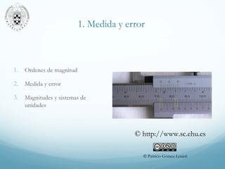 1. Medida y error
1. Ordenes de magnitud
2. Medida y error
3. Magnitudes y sistemas de
unidades
© Patricio Gómez Lesarri
© http://www.sc.ehu.es
 