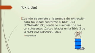 T
oxicidad
🠶Cuando se somete a la prueba de extracción
para toxicidad conforme a NOM-053-
SEMARNAT-1993, contiene cualquier de los
constituyentes tóxicos listados en la T
abla 2 de
la NOM-052-SEMARNAT-2005
🠶Plaguicidas
 