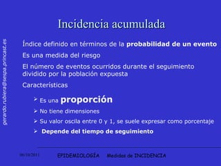 EPIDEMIOLOGÍA  Medidas de INCIDENCIA Incidencia acumulada Índice definido en términos de la  probabilidad de un evento Es una medida del riesgo El número de eventos ocurridos durante el seguimiento dividido por la población expuesta Características  Es una  proporción No tiene dimensiones Su valor oscila entre 0 y 1, se suele expresar como porcentaje  Depende del tiempo de seguimiento   