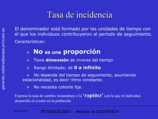EPIDEMIOLOGÍA  Medidas de INCIDENCIA Tasa de incidencia El denominador está formado por las unidades de tiempo con el que los individuos contribuyeron al periodo de seguimiento.  Características:     No  es una  proporción  Tiene  dimensión  de inversa del tiempo    Rango ilimitado; de  0 a infinito      No depende del tiempo de seguimiento, asumiendo  estacionalidad, es decir ritmo constante.     No necesita cohorte fija.  Expresa la tasa de cambio instantáneo o la  ‘rapidez’  con la que el individuo desarrolla el evento en la población 