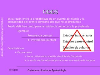 ODDS Es la razón entre la probabilidad de un evento de interés y la probabilidad del evento contrario (de que no se produzca) Puede definirse tanto para la incidencia como para la prevalencia Ejemplo: Prevalencia puntual 1- Prevalencia puntual Características     Es una razón     No se utiliza como medida absoluta de frecuencia    La razón de dos odds (odds ratio) es una medida de impacto  Cocientes utilizados en Epidemiología Estudios transversales Estudios casos-control Estudios de cohortes 