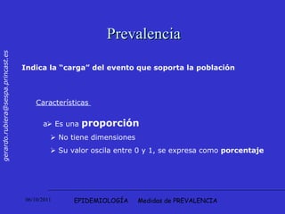 EPIDEMIOLOGÍA  Medidas de PREVALENCIA Prevalencia Indica la “carga” del evento que soporta la población Características     Es una  proporción    No tiene dimensiones     Su valor oscila entre 0 y 1, se expresa como  porcentaje   
