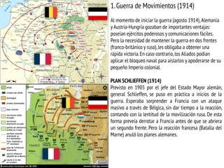 1.Guerra de Movimientos (1914)
Al momento de iniciar la guerra (agosto 1914),Alemania
y Austria-Hungría gozaban de importantes ventajas:
poseían ejércitos poderosos y comunicaciones fáciles.
Pero la necesidad de mantener la guerra en dos frentes
(franco-británico y ruso),les obligaba a obtener una
rápida victoria.En caso contrario,los Aliados podían
aplicar el bloqueo naval para aislarlos y apoderarse de su
pequeño Imperio colonial.
PLAN SCHLIEFFEN (1914)
Previsto en 1905 por el jefe del Estado Mayor alemán,
general Schlieffen, se puso en práctica a inicios de la
guerra. Esperaba sorprender a Francia con un ataque
masivo a través de Bélgica, sin dar tiempo a la reacción,
contando con la lentitud de la movilización rusa. De esta
forma preveía derrotar a Francia antes de que se abriera
un segundo frente. Pero la reacción francesa (Batalla del
Marne) anuló los planes alemanes.
 