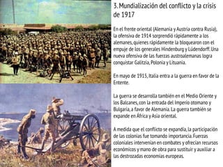 3.Mundialización del conflicto y la crisis
de 1917
En el frente oriental (Alemania y Austria contra Rusia),
la ofensiva de 1914 sorprendió rápidamente a los
alemanes,quienes rápidamente la bloquearon con el
empuje de los generales Hindenburg y Lüdendorff.Una
nueva ofensiva de las fuerzas austroalemanas logra
conquistar Galitzia,Polonia y Lituania.
En mayo de 1915, Italia entra a la guerra en favor de la
Entente.
La guerra se desarrolla también en el Medio Oriente y
los Balcanes, con la entrada del Imperio otomano y
Bulgaria,a favor de Alemania. La guerra también se
expande en África y Asia oriental.
A medida que el conflicto se expandía,la participación
de las colonias fue tomando importancia.Fuerzas
coloniales intervenían en combates y ofrecían recursos
económicos y mano de obra para sustituir y auxiliar a
las destrozadas economías europeas.
 