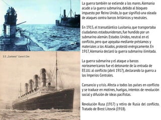 La guerra también se extiende a los mares.Alemania
acude a la guerra submarina,debido al bloqueo
impuesto por Reino Unido,lo que significó una oleada
de ataques contra barcos británicos y neutrales.
En 1915, el transatlántico Lusitania,que transportaba
ciudadanos estadounidenses,fue hundido por un
submarino alemán.Estados Unidos,neutral en el
conflicto,pero que apoyaba mediante préstamos y
materiales a los Aliados,protestó enérgicamente.En
1917,Alemania declaró la guerra submarina ilimitada.
La guerra submarina y el ataque a barcos
norteamericanos fue el detonante de la entrada de
EE.UU. al conflicto (abril 1917), declarando la guerra a
los Imperios Centrales.
Cansancio y crisis. Afecta a todos los países en conflicto
y se traduce en motines, huelgas, intentos de revolución
social y difusión de ideas pacifistas.
Revolución Rusa (1917) y retiro de Rusia del conflicto.
Tratado de Brest Litovsk (1918).
 