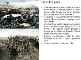 4.El fin de la guerra
• Fin de la guerra de trincheras y reinicio de la guerra
de movimientos. Los alemanes intentan una nueva
ofensiva contra Francia, pero fueron detenidos
gracias al apoyo de los EE.UU. (marzo 1918).
• El presidente de EE.UU., Woodrow Wilson establece
los Catorce Puntos, o propuesta de paz para poner
fin al conflicto.
• Neutralización de las ofensivas alemanas por parte
de los Aliados, reforzados por fuerzas de EE.UU. Las
derrotas de los Imperios Centrales provocan la
rendición de los aliados de Alemania (Bulgaria,
Imperio Otomano y Austria-Hungría).
• Revolución en Alemania y caída del Káiser
Guillermo II. Se proclama la república (noviembre
1918).
• Firma del armisticio (11 noviembre 1918).
 