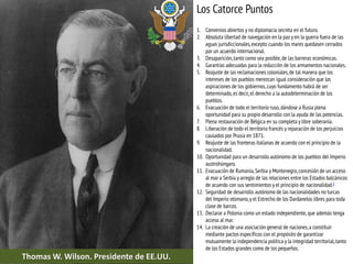 Los Catorce Puntos
1. Convenios abiertos y no diplomacia secreta en el futuro.
2. Absoluta libertad de navegación en la paz y en la guerra fuera de las
aguas jurisdiccionales,excepto cuando los mares quedasen cerrados
por un acuerdo internacional.
3. Desaparición,tanto como sea posible,de las barreras económicas.
4. Garantías adecuadas para la reducción de los armamentos nacionales.
5. Reajuste de las reclamaciones coloniales,de tal manera que los
intereses de los pueblos merezcan igual consideración que las
aspiraciones de los gobiernos,cuyo fundamento habrá de ser
determinado,es decir, el derecho a la autodeterminación de los
pueblos.
6. Evacuación de todo el territorio ruso,dándose a Rusia plena
oportunidad para su propio desarrollo con la ayuda de las potencias.
7. Plena restauración de Bélgica en su completa y libre soberanía.
8. Liberación de todo el territorio francés y reparación de los perjuicios
causados por Prusia en 1871.
9. Reajuste de las fronteras italianas de acuerdo con el principio de la
nacionalidad.
10. Oportunidad para un desarrollo autónomo de los pueblos del Imperio
austrohúngaro.
11. Evacuación de Rumanía,Serbia y Montenegro,concesión de un acceso
al mar a Serbia y arreglo de las relaciones entre los Estados balcánicos
de acuerdo con sus sentimientos y el principio de nacionalidad.2
12. Seguridad de desarrollo autónomo de las nacionalidades no turcas
del Imperio otomano,y el Estrecho de los Dardanelos libres para toda
clase de barcos.
13. Declarar a Polonia como un estado independiente, que además tenga
acceso al mar.
14. La creación de una asociación general de naciones,a constituir
mediante pactos específicos con el propósito de garantizar
mutuamente la independencia política y la integridad territorial,tanto
de los Estados grandes como de los pequeños.
Thomas W. Wilson. Presidente de EE.UU.
 