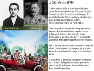 Gavrilo Princip
Francisco Fernando de
Habsburgo
La Crisis de Julio (1914)
El 28 de junio de 1914 es asesinado en Sarajevo
(actual Bosnia-Herzegovina),el archiduque Francisco
Fernando,heredero del Imperio austrohúngaro.El
asesino fue Gavrilo Princip,estudiante miembro de un
grupo armado relacionado con sectores
ultranacionalistas serbios (La Mano Negra).
Como consecuencia de este atentado,y apoyado por
Alemania,Austria decidió entrar en guerra contra
Serbia,acusándola de estar detrás del crimen,
declarándole la guerra en julio de 1914, esperando
que el resto de las potencias permanecieran neutrales.
Pero la decisión de Austria puso en marcha el juego de
alianzas entre las potencias europeas,por lo que en
menos de una semana,toda Europa se encontraba en
guerra.
El estallido de la guerra fue acogido con entusiasmo
por la mayoría de la población.Pese a que habían
sectores pacifistas, la guerra fue asumida como un
deber patriótico y nacional.
 
