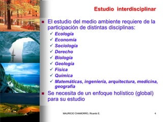 Estudio interdisciplinar
 El estudio del medio ambiente requiere de la
participación de distintas disciplinas:
 Ecología
 Economía
 Sociología
 Derecho
 Biología
 Geología
 Física
 Química
 Matemáticas, ingeniería, arquitectura, medicina,
geografía
 Se necesita de un enfoque holístico (global)
para su estudio
02/12/2009 4MAURICIO CHAMORRO, Ricardo E.
 
