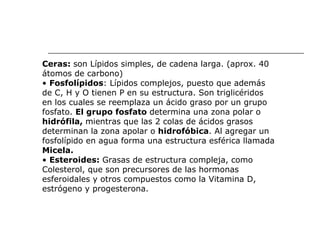 Ceras:  son Lípidos simples, de cadena larga. (aprox. 40 átomos de carbono) •  Fosfolípidos : Lípidos complejos, puesto que además de C, H y O tienen P en su estructura. Son triglicéridos en los cuales se reemplaza un ácido graso por un grupo fosfato.  El grupo fosfato  determina una zona polar o hidrófila,  mientras que las 2 colas de ácidos grasos determinan la zona apolar o  hidrofóbica . Al agregar un fosfolípido en agua forma una estructura esférica llamada Micela. •  Esteroides:  Grasas de estructura compleja, como Colesterol, que son precursores de las hormonas esferoidales y otros compuestos como la Vitamina D, estrógeno y progesterona. 