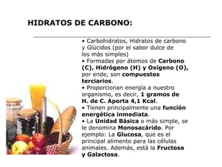 •  Carbohidratos, Hidratos de carbono y Glúcidos (por el sabor dulce de los más simples) •  Formadas por átomos de  Carbono (C), Hidrógeno (H) y Oxígeno (O), por ende, son  compuestos terciarios . •  Proporcionan energía a nuestro organismo, es decir,  1 gramos de H. de C. Aporta 4,1 Kcal . •  Tienen principalmente una  función energética inmediata . •  La  Unidad Básica  o más simple, se le denomina  Monosacárido . Por ejemplo: La  Glucosa , que es el principal alimento para las células animales. Además, está la  Fructosa y Galactosa . HIDRATOS DE CARBONO: 