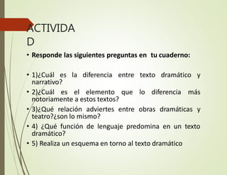 ACTIVIDA
D
• Responde las siguientes preguntas en tu cuaderno:
• 1)¿Cuál es la diferencia entre texto dramático y
narrativo?
• 2)¿Cuál es el elemento que lo diferencia más
notoriamente a estos textos?
• 3)¿Qué relación adviertes entre obras dramáticas y
teatro?¿son lo mismo?
• 4) ¿Qué función de lenguaje predomina en un texto
dramático?
• 5) Realiza un esquema en torno al texto dramático
 