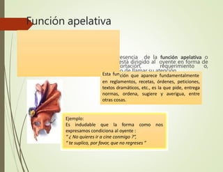 Función apelativa
Pues bien, estamos en presencia de la función apelativa o
conativa cuando el mensaje está dirigido al oyente en forma de
orden, mandato, exhortación, requerimiento o,
simplemente, con el propósito de llamar su atención.
Ejemplo:
Es indudable que la forma como nos
expresamos condiciona al oyente :
“ ¿ No quieres ir a cine conmigo ?”,
“ te suplico, por favor, que no regreses ”
Esta función que aparece fundamentalmente
en reglamentos, recetas, órdenes, peticiones,
textos dramáticos, etc., es la que pide, entrega
normas, ordena, sugiere y averigua, entre
otras cosas.
 