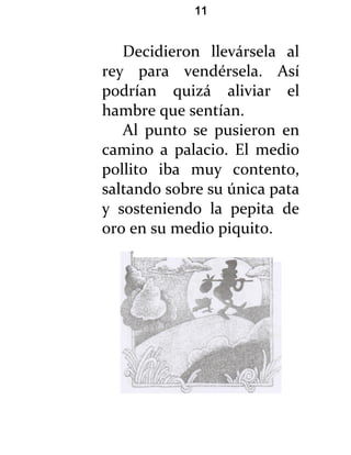 11


   Decidieron llevársela al
rey para vendérsela. Así
podrían quizá aliviar el
hambre que sentían.
   Al punto se pusieron en
camino a palacio. El medio
pollito iba muy contento,
saltando sobre su única pata
y sosteniendo la pepita de
oro en su medio piquito.
 