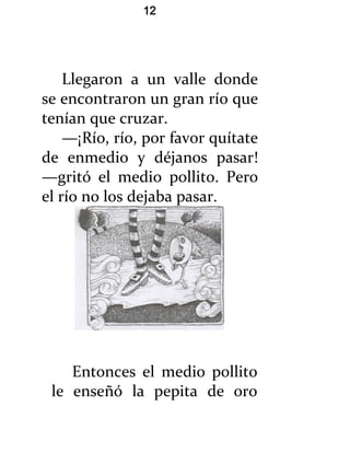 12




    Llegaron a un valle donde
se encontraron un gran río que
tenían que cruzar.
    —¡Río, río, por favor quítate
de enmedio y déjanos pasar!
—gritó el medio pollito. Pero
el río no los dejaba pasar.




    Entonces el medio pollito
 le enseñó la pepita de oro
 