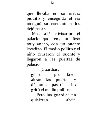 13


que llevaba en su medio
piquito y enseguida el río
menguó su corriente y los
dejó pasar.
   Mas allá divisaron el
palacio que tenía un foso
muy ancho, con un puente
levadizo. El medio pollito y el
niño cruzaron el puente y
llegaron a las puertas de
palacio.
      —¡Guardias,
   guardias,    por     favor
   abran las puertas y
   déjennos pasar! —les
   gritó el medio pollito.
      Pero los guardias no
   quisieron            abrir.
 