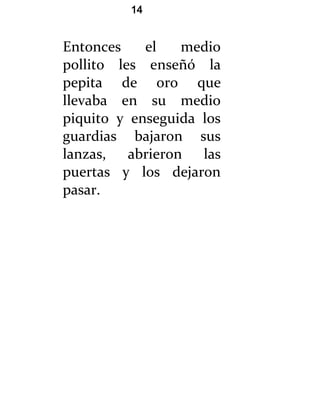 14


Entonces    el   medio
pollito les enseñó la
pepita de oro que
llevaba en su medio
piquito y enseguida los
guardias bajaron sus
lanzas, abrieron las
puertas y los dejaron
pasar.
 