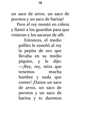 16


un saco de arroz, un saco de
porotos y un saco de harina!
    Pero el rey montó en cólera
y llamó a los guardias para que
vinieran y los sacaran de allí.
         Entonces, el medio
     pollito le enseñó al rey
     la pepita de oro que
     llevaba en su medio
     piquito, y le dijo:
     —¡Rey, rey, mira que
     tenemos          mucha
     hambre y nada que
     comer! ¡Danos un saco
     de arroz, un saco de
     porotos y un saco de
     harina y te daremos
 