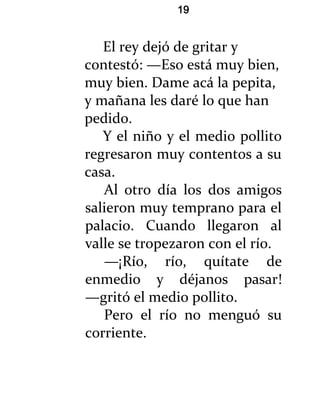 19


   El rey dejó de gritar y
contestó: —Eso está muy bien,
muy bien. Dame acá la pepita,
y mañana les daré lo que han
pedido.
   Y el niño y el medio pollito
regresaron muy contentos a su
casa.
   Al otro día los dos amigos
salieron muy temprano para el
palacio. Cuando llegaron al
valle se tropezaron con el río.
   —¡Río, río, quítate de
enmedio y déjanos pasar!
—gritó el medio pollito.
   Pero el río no menguó su
corriente.
 