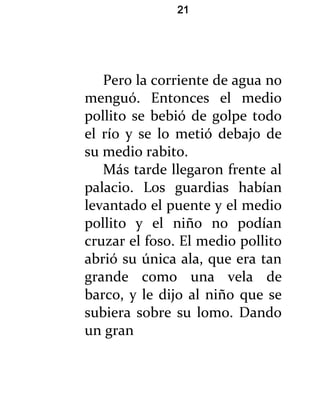 21




   Pero la corriente de agua no
menguó. Entonces el medio
pollito se bebió de golpe todo
el río y se lo metió debajo de
su medio rabito.
   Más tarde llegaron frente al
palacio. Los guardias habían
levantado el puente y el medio
pollito y el niño no podían
cruzar el foso. El medio pollito
abrió su única ala, que era tan
grande como una vela de
barco, y le dijo al niño que se
subiera sobre su lomo. Dando
un gran
 