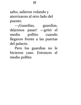 22


salto, salieron volando y
aterrizaron al otro lado del
puente.
   —¡Guardias,        guardias,
déjennos pasar! —gritó el
medio        pollito   cuando
llegaron frente a las puertas
del palacio.
   Pero los guardias no le
hicieron caso. Entonces el
medio pollito
 