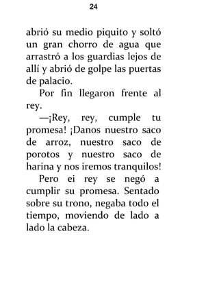 24


abrió su medio piquito y soltó
un gran chorro de agua que
arrastró a los guardias lejos de
allí y abrió de golpe las puertas
de palacio.
    Por fin llegaron frente al
rey.
    —¡Rey, rey, cumple tu
promesa! ¡Danos nuestro saco
de arroz, nuestro saco de
porotos y nuestro saco de
harina y nos iremos tranquilos!
    Pero ei rey se negó a
cumplir su promesa. Sentado
sobre su trono, negaba todo el
tiempo, moviendo de lado a
lado la cabeza.
 