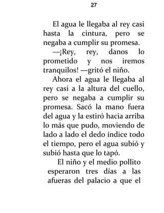 27


    El agua le llegaba al rey casi
hasta la cintura, pero se
negaba a cumplir su promesa.
    —¡Rey, rey, danos lo
prometido y nos iremos
tranquilos! —gritó el niño.
    Ahora el agua le llegaba al
rey casi a la altura del cuello,
pero se negaba a cumplir su
promesa. Sacó la mano fuera
del agua y la estiró hacia arriba
lo más que pudo, moviendo de
lado a lado el dedo índice todo
el tiempo, pero el agua subió y
subió hasta que lo tapó.
     El niño y el medio pollito
  esperaron tres días a las
  afueras del palacio a que el
 