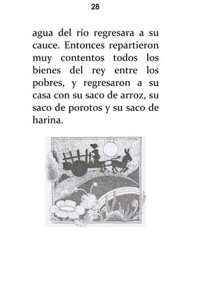 28


agua del río regresara a su
cauce. Entonces repartieron
muy contentos todos los
bienes del rey entre los
pobres, y regresaron a su
casa con su saco de arroz, su
saco de porotos y su saco de
harina.
 