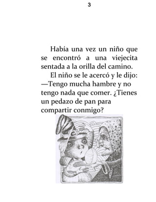 3




   Había una vez un niño que
se encontró a una viejecita
sentada a la orilla del camino.
   El niño se le acercó y le dijo:
—Tengo mucha hambre y no
tengo nada que comer. ¿Tienes
un pedazo de pan para
compartir conmigo?
 
