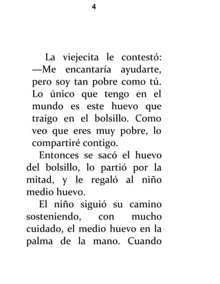 4




    La viejecita le contestó:
 —Me encantaría ayudarte,
 pero soy tan pobre como tú.
 Lo único que tengo en el
 mundo es este huevo que
 traigo en el bolsillo. Como
 veo que eres muy pobre, lo
 compartiré contigo.
   Entonces se sacó el huevo
del bolsillo, lo partió por la
mitad, y le regaló al niño
medio huevo.
   El niño siguió su camino
sosteniendo,     con    mucho
cuidado, el medio huevo en la
palma de la mano. Cuando
 