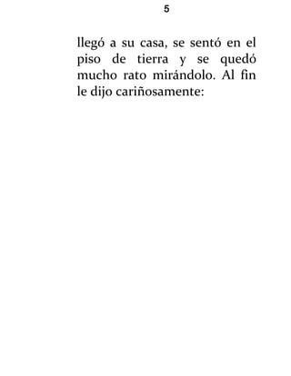 5


llegó a su casa, se sentó en el
piso de tierra y se quedó
mucho rato mirándolo. Al fin
le dijo cariñosamente:
 