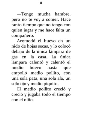 8


   —Tengo mucha hambre,
pero no te voy a comer. Hace
tanto tiempo que no tengo con
quien jugar y me hace falta un
compañero.
   Acomodó el huevo en un
nido de hojas secas, y lo colocó
debajo de la única lámpara de
gas en la casa. La única
lámpara calentó y calentó el
medio huevo hasta que
empolló medio pollito, con
una sola pata, una sola ala, un
solo ojo y medio piquito.
   El medio pollito creció y
creció y jugaba todo el tiempo
con el niño.
 