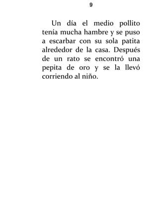 9


   Un día el medio pollito
tenía mucha hambre y se puso
a escarbar con su sola patita
alrededor de la casa. Después
de un rato se encontró una
pepita de oro y se la llevó
corriendo al niño.
 