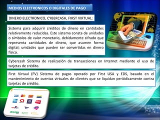 DINERO ELECTRONICO, CYBERCASH, FIRST VIRTUAL: Cybercash Sistema de realización de transacciones en Internet mediante el uso de tarjetas de crédito. First Virtual (FV) Sistema de pagos operado por First USA y EDS, basado en el mantenimiento de cuentas virtuales de clientes que se liquidan periódicamente contra tarjetas de crédito. Sistema para adquirir créditos de dinero en cantidades relativamente reducidas. Este sistema consta de unidades o símbolos de valor monetario, debidamente cifrado que representa cantidades de dinero, que asumen forma digital; unidades que pueden ser convertidas en dinero físico. MEDIOS ELECTRONICOS O DIGITALES DE PAGO 