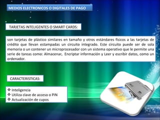 TARJETAS INTELIGENTES O SMART CARDS: son tarjetas de plástico similares en tamaño y otros estándares físicos a las tarjetas de crédito que llevan estampadas un circuito integrado. Este circuito puede ser de sola memoria o un contener un microprocesador con un sistema operativo que le permite una serie de tareas como: Almacenar,  Encriptar información y Leer y escribir datos, como un ordenador. CARACTERISTICAS: Inteligencia Utiliza clave de acceso o PIN Actualización de cupos MEDIOS ELECTRONICOS O DIGITALES DE PAGO 