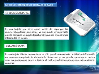 TARJETAS MONEDERAS: Es una tarjeta que sirve como medio de pago por las características físicas que posee; ya que puede ser recargable o de lo contrario se puede desechar si ya no nos encontramos interesados en su uso. Es una tarjeta plástica que contiene un chip que almacena cierta cantidad de información en su memoria equivalente al monto de dinero que servirá para la operación, es decir al valor pre-pagado que posee la tarjeta, el cual se va descontando después de realizar las compras. CARACTERISTICAS: MEDIOS ELECTRONICOS O DIGITALES DE PAGO 