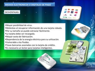 DESVENTAJAS: Mayor posibilidad de virus.  Molestias al recuperar información de una tarjeta robada.  Por su tamaño se puede extraviar fácilmente.  La tarjeta debe ser recargada.  Mayor costo de fabricación.  Dependencia de la energía eléctrica para su utilización.  Vulnerable a los fluidos.  Tasas bancarias asociadas con la tarjeta de crédito.  Es necesario un lector para tarjetas inteligentes.  MEDIOS ELECTRONICOS O DIGITALES DE PAGO 