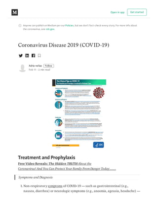 Anyone can publish on Mediumper our Policies, but we don’t fact-check every story. For more info about
the coronavirus, see cdc.gov.
Coronavirus Disease 2019 (COVID-19)
Adria nelias Follow
Feb 11 · 2 min read
Treatment and Prophylaxis
Free Video Reveals: The Hidden TRUTH About the
Coronavirus! And You Can Protect Your Family From Danger Today……
Symptoms and Diagnosis
1. Non-respiratory symptoms of COVID-19 — such as gastrointestinal (e.g.,
nausea, diarrhea) or neurologic symptoms (e.g., anosmia, ageusia, headache) —
Open in app Get started
 