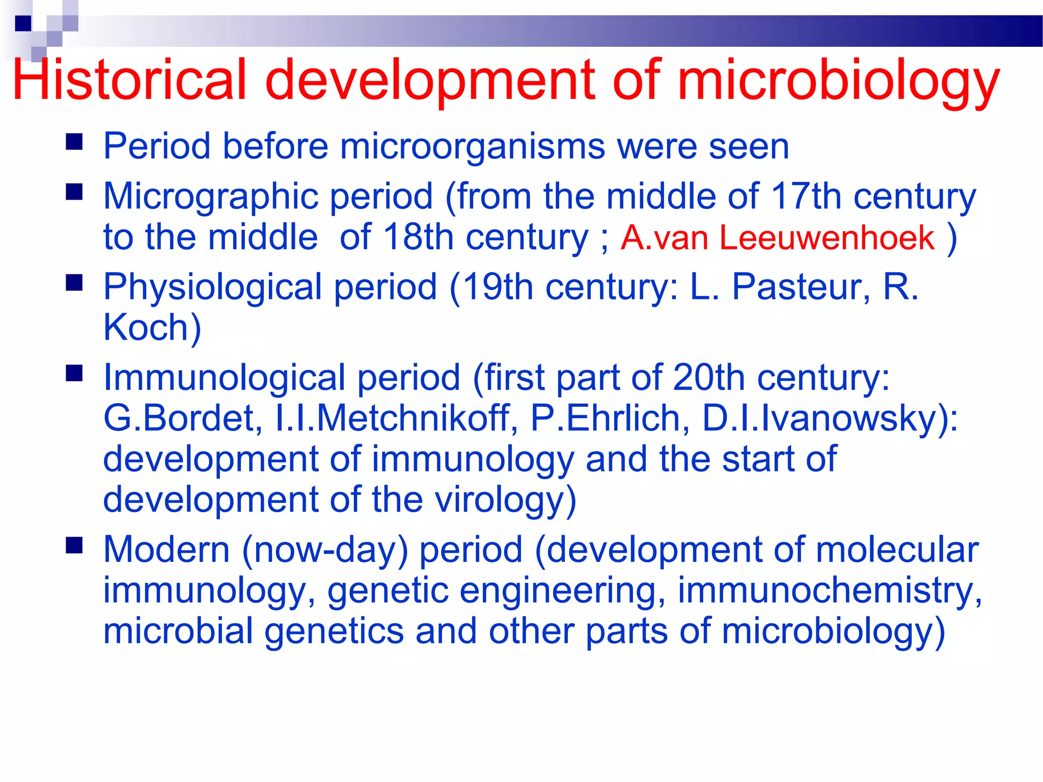 Historical development of microbiology
 Period before microorganisms were seen
 Micrographic period (from the middle of 17th century
to the middle of 18th century ; A.van Leeuwenhoek )
 Physiological period (19th century: L. Pasteur, R.
Koch)
 Immunological period (first part of 20th century:
G.Bordet, I.I.Metchnikoff, P.Ehrlich, D.I.Ivanowsky):
development of immunology and the start of
development of the virology)
 Modern (now-day) period (development of molecular
immunology, genetic engineering, immunochemistry,
microbial genetics and other parts of microbiology)
 