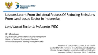 Lessons Learnt From Unilateral Process Of Reducing Emissions
From Land-based Sector In Indonesia:
Land-based Sector in Indonesia INDC
Dr. Medrilzam
Deputy Director for Forest Economy and Management
Ministry of National Development Planning/
National Development Planning Board (BAPPENAS)
Presented at COP 21 UNFCCC, Paris, at the Session
Land and Forest Governance at Multiple Levels in Supporting
Climate-change mitigation: Lessons learned from the tropics
Indonesia Pavilion, 3 December 2015, 15.00-17.00
 