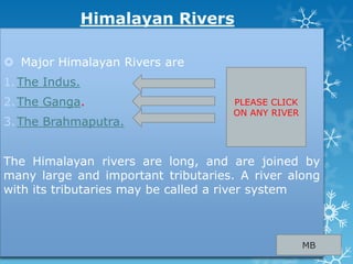Himalayan Rivers
 Major Himalayan Rivers are
1.The Indus.
2.The Ganga.
3.The Brahmaputra.
The Himalayan rivers are long, and are joined by
many large and important tributaries. A river along
with its tributaries may be called a river system
MB
PLEASE CLICK
ON ANY RIVER
 